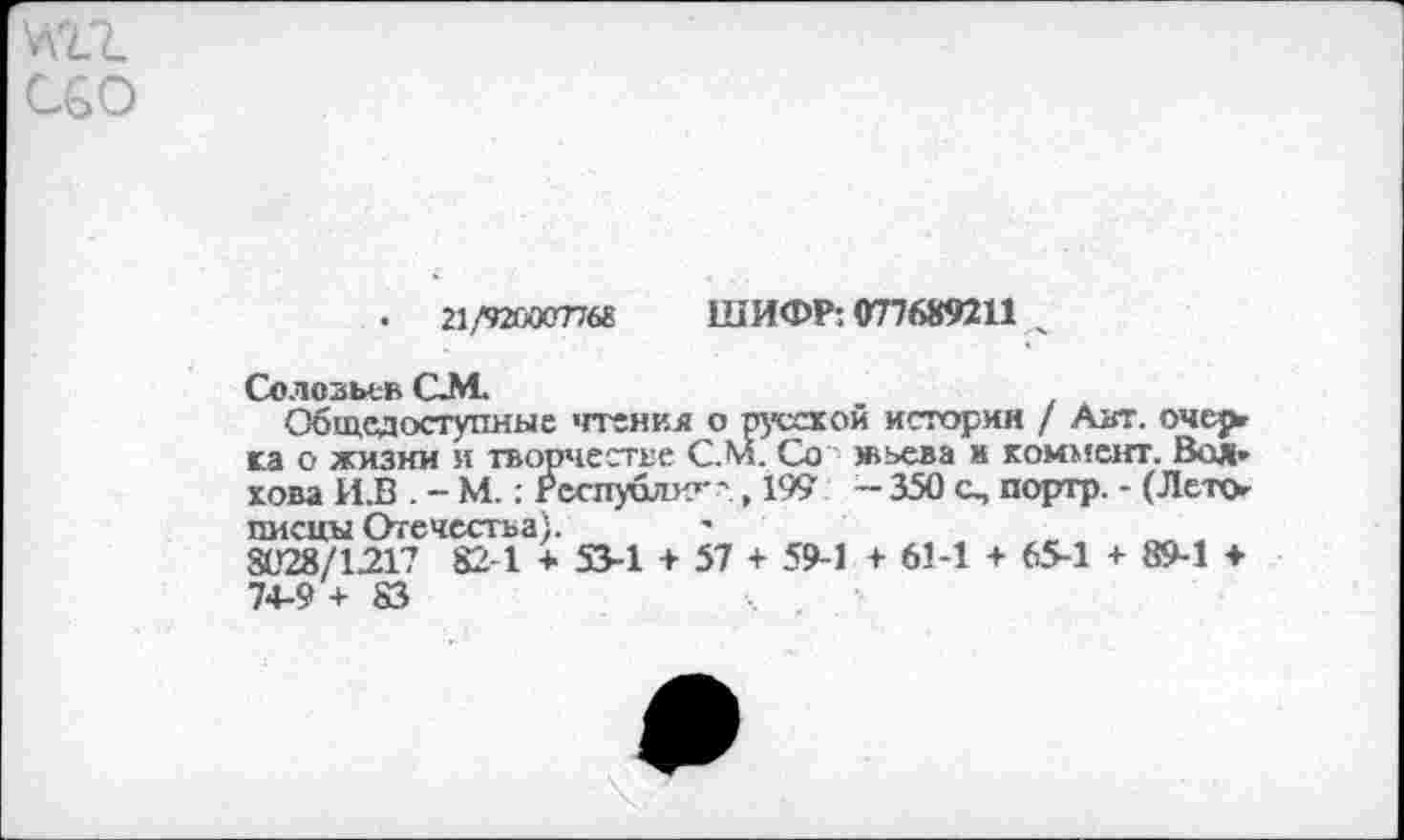 ﻿•	21/920007768
ШИФР: 077689211
Соловьев СМ.
Общедоступные 'пенил о русской история / Авт. очерг г.а о жизни и творчестве С.М. Со жьева и коммент. Вол» хова И.В . - М.; Респуолх»' ',199 - 350 о, портр. - (Лето писцы Отечества). -	_	„ „
8028/1.217 82 1 + 53-1 + 57 + 59-1 + 61-1 + 65-1 + 89-1 ♦ 74-9+83